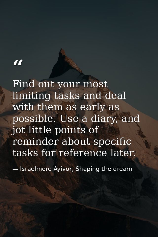 Find out your most limiting tasks and deal with them as early as possible. Use a diary, and jot little points of reminde — Israelmore Ayivor, Shaping the dream