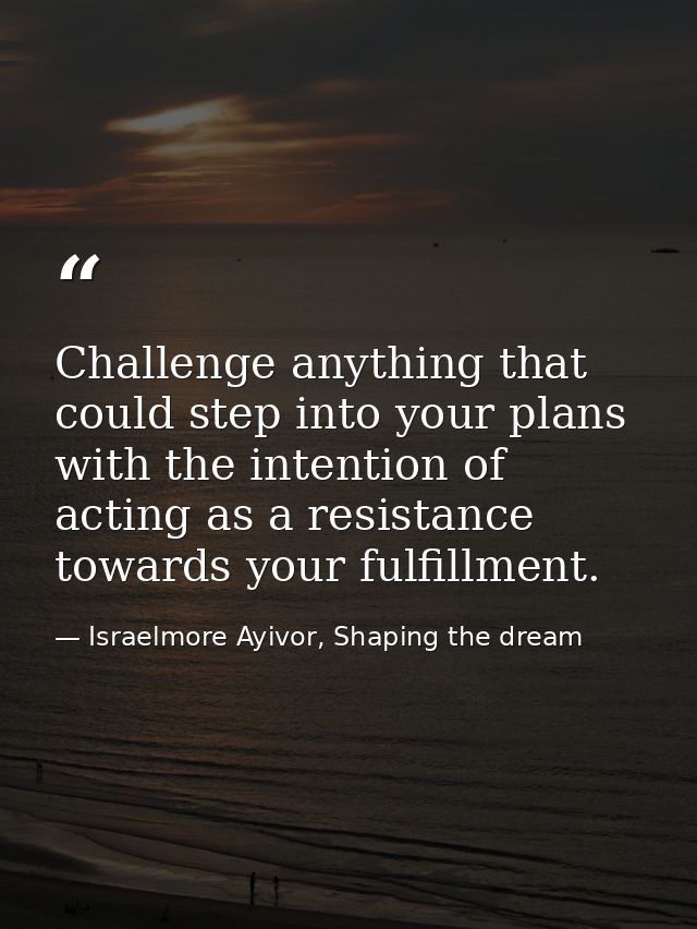 Challenge anything that could step into your plans with the intention of acting as a resistance towards your fulfillment — Israelmore Ayivor, Shaping the dream