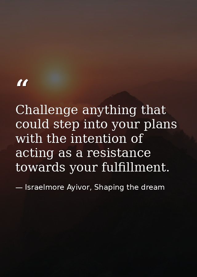 Challenge anything that could step into your plans with the intention of acting as a resistance towards your fulfillment — Israelmore Ayivor, Shaping the dream
