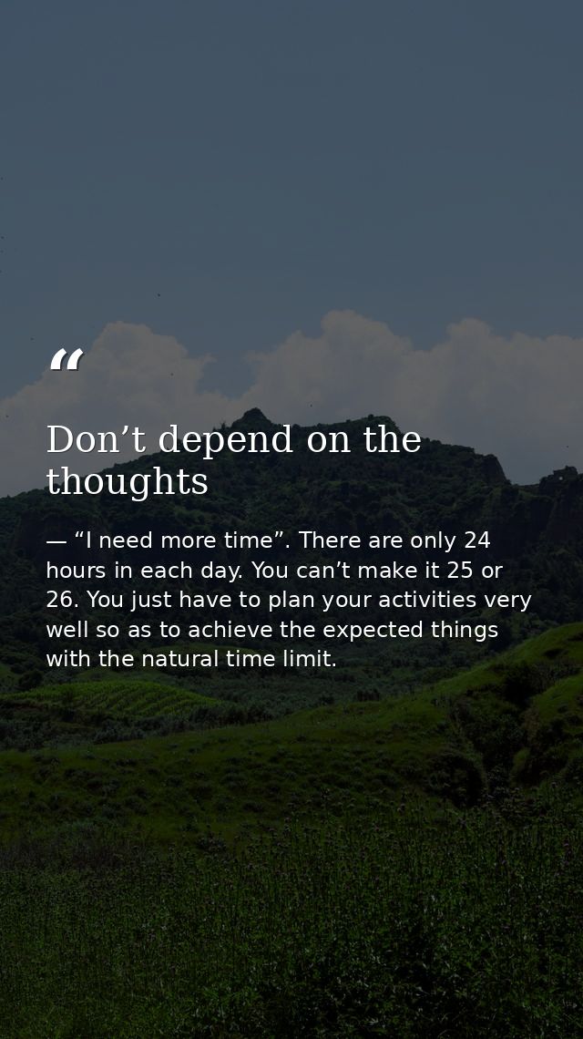 Don’t depend on the thoughts — “I need more time”. There are only 24 hours in each day. You can’t make it 25 or 26. You just have to plan your activities very well so as to achieve the expected things with the natural time limit.