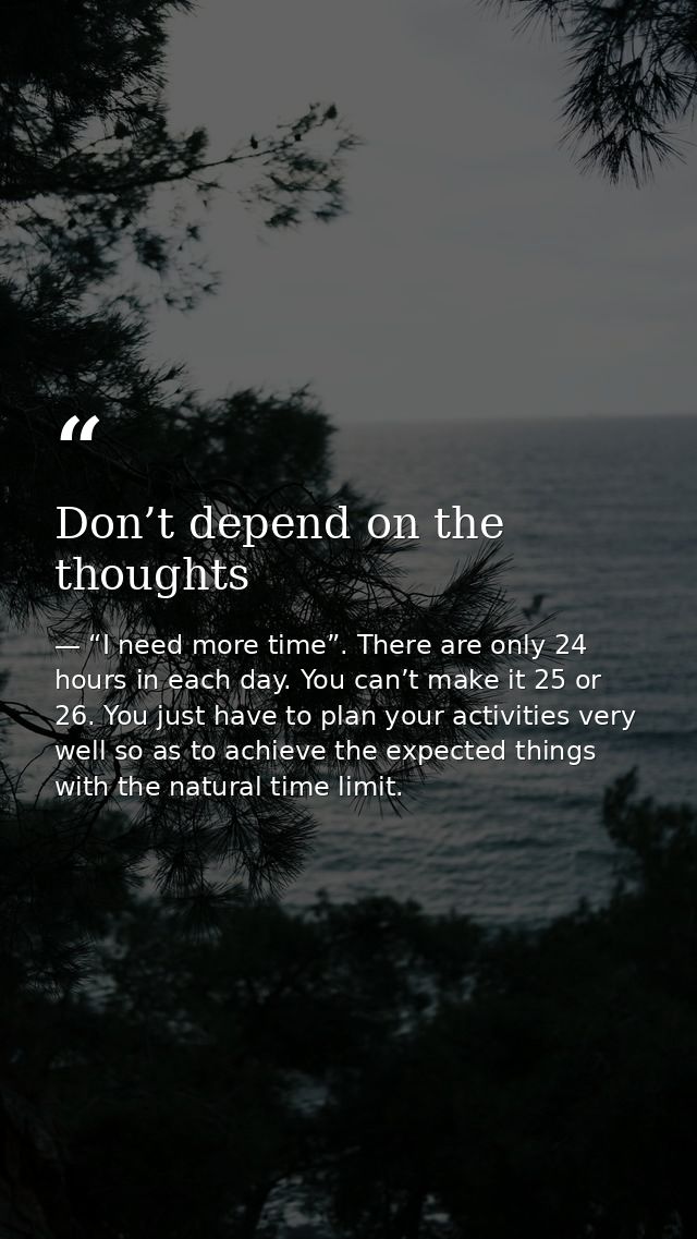 Don’t depend on the thoughts — “I need more time”. There are only 24 hours in each day. You can’t make it 25 or 26. You just have to plan your activities very well so as to achieve the expected things with the natural time limit.