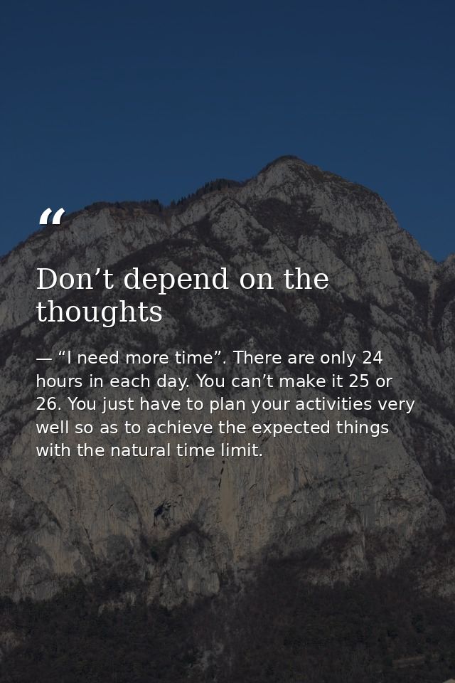 Don’t depend on the thoughts — “I need more time”. There are only 24 hours in each day. You can’t make it 25 or 26. You just have to plan your activities very well so as to achieve the expected things with the natural time limit.