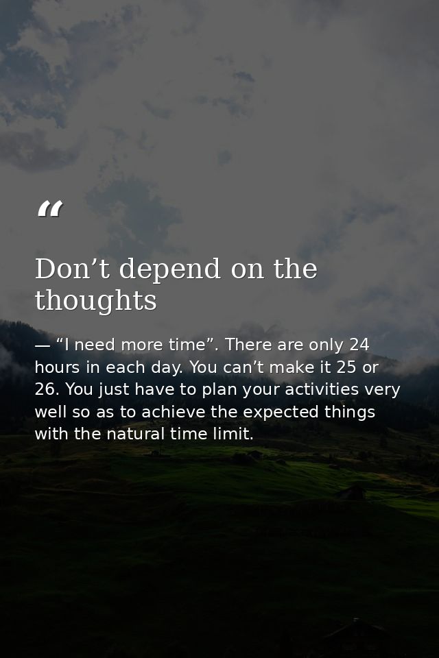Don’t depend on the thoughts — “I need more time”. There are only 24 hours in each day. You can’t make it 25 or 26. You just have to plan your activities very well so as to achieve the expected things with the natural time limit.