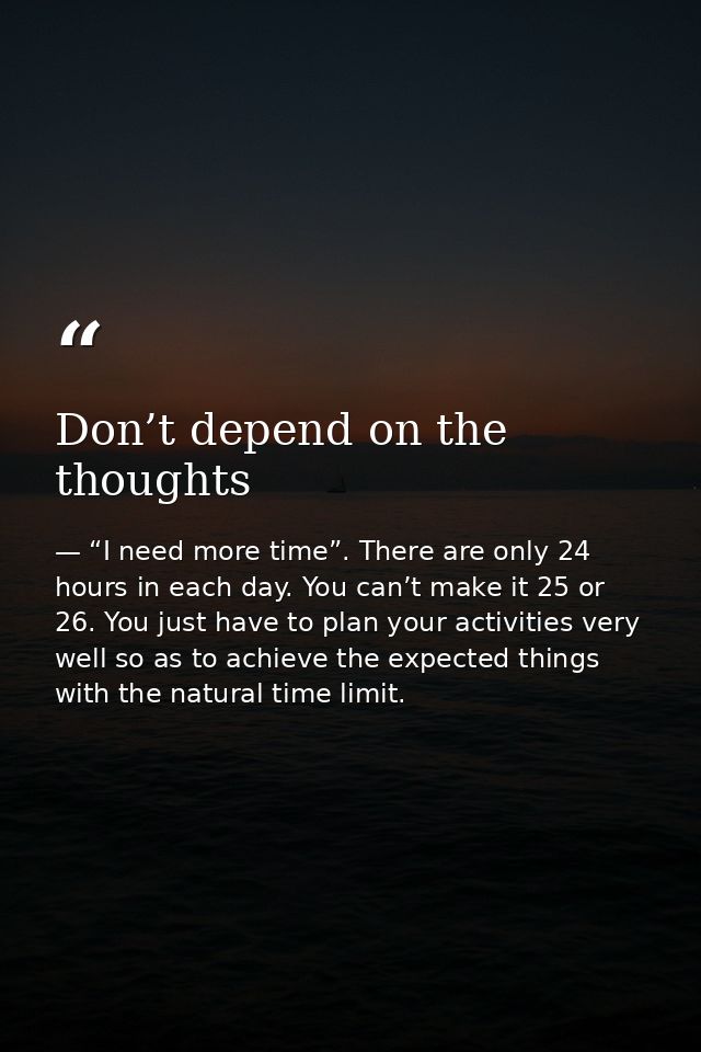 Don’t depend on the thoughts — “I need more time”. There are only 24 hours in each day. You can’t make it 25 or 26. You just have to plan your activities very well so as to achieve the expected things with the natural time limit.