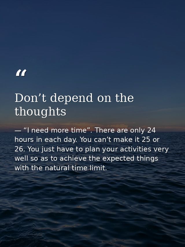 Don’t depend on the thoughts — “I need more time”. There are only 24 hours in each day. You can’t make it 25 or 26. You just have to plan your activities very well so as to achieve the expected things with the natural time limit.