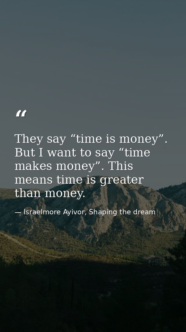 They say “time is money”. But I want to say “time makes money”. This means time is greater than money. — Israelmore Ayivor, Shaping the dream