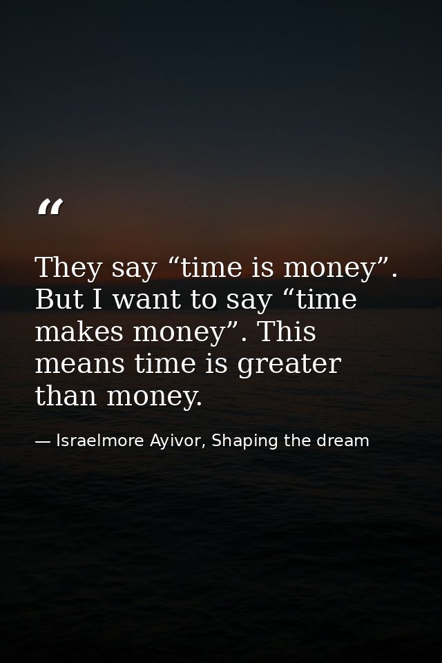 They say “time is money”. But I want to say “time makes money”. This means time is greater than money. — Israelmore Ayivor, Shaping the dream