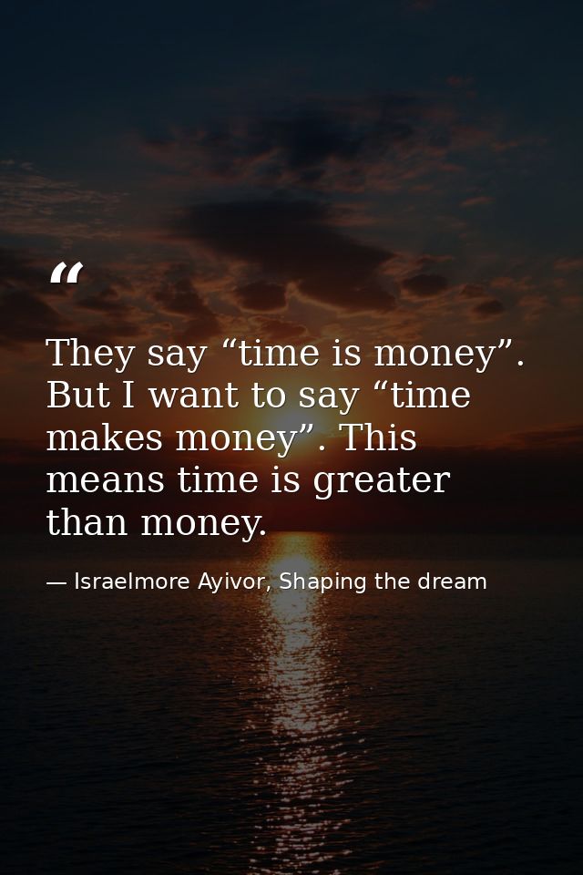 They say “time is money”. But I want to say “time makes money”. This means time is greater than money. — Israelmore Ayivor, Shaping the dream