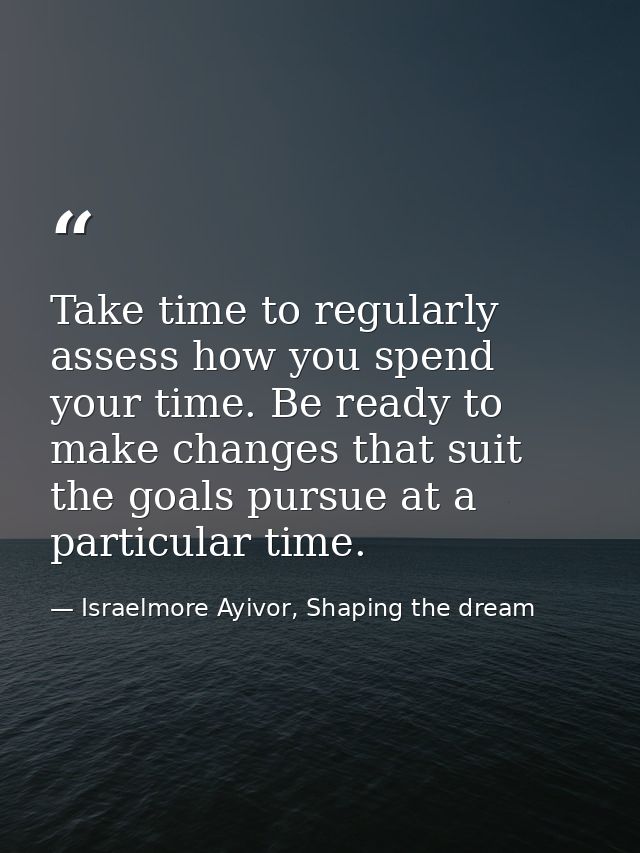 Take time to regularly assess how you spend your time. Be ready to make changes that suit the goals pursue at a particul — Israelmore Ayivor, Shaping the dream