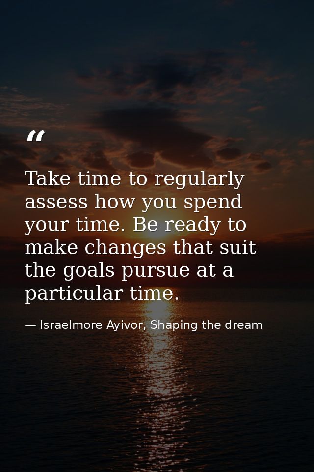 Take time to regularly assess how you spend your time. Be ready to make changes that suit the goals pursue at a particul — Israelmore Ayivor, Shaping the dream