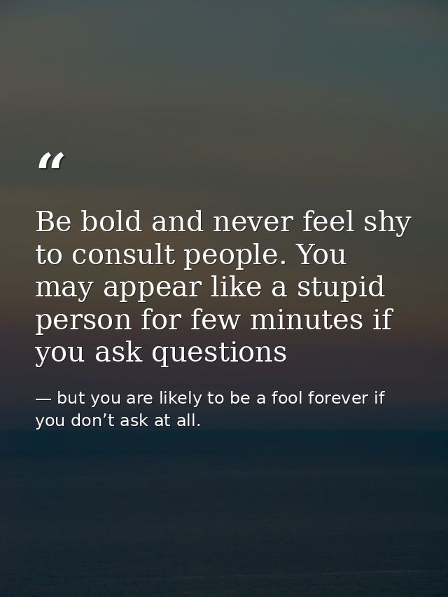 Be bold and never feel shy to consult people. You may appear like a stupid person for few minutes if you ask questions — but you are likely to be a fool forever if you don’t ask at all.
