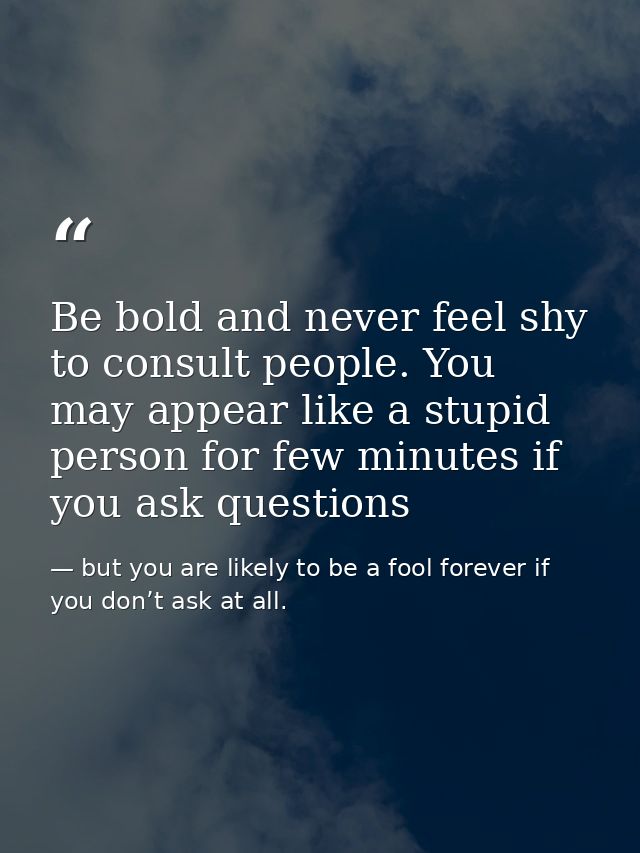 Be bold and never feel shy to consult people. You may appear like a stupid person for few minutes if you ask questions — but you are likely to be a fool forever if you don’t ask at all.