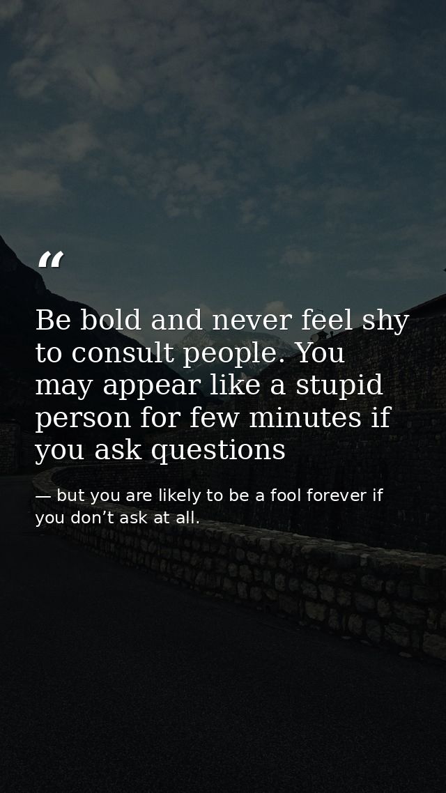 Be bold and never feel shy to consult people. You may appear like a stupid person for few minutes if you ask questions — but you are likely to be a fool forever if you don’t ask at all.