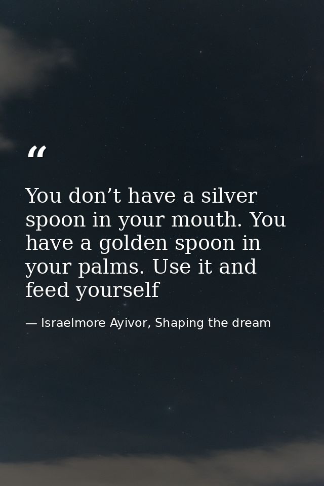 You don’t have a silver spoon in your mouth. You have a golden spoon in your palms. Use it and feed yourself — Israelmore Ayivor, Shaping the dream