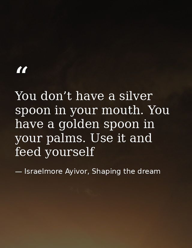 You don’t have a silver spoon in your mouth. You have a golden spoon in your palms. Use it and feed yourself — Israelmore Ayivor, Shaping the dream