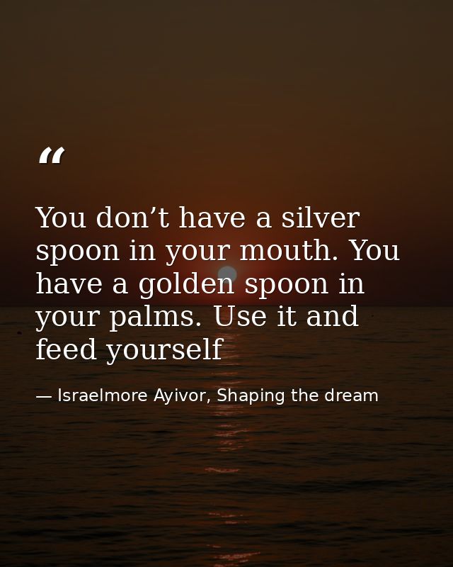 You don’t have a silver spoon in your mouth. You have a golden spoon in your palms. Use it and feed yourself — Israelmore Ayivor, Shaping the dream