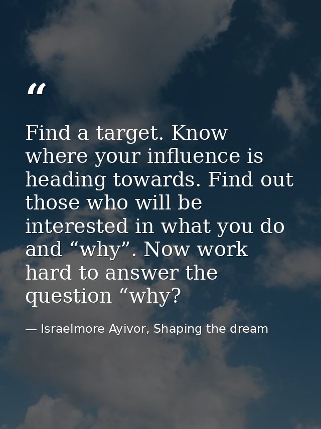 Find a target. Know where your influence is heading towards. Find out those who will be interested in what you do and “w — Israelmore Ayivor, Shaping the dream
