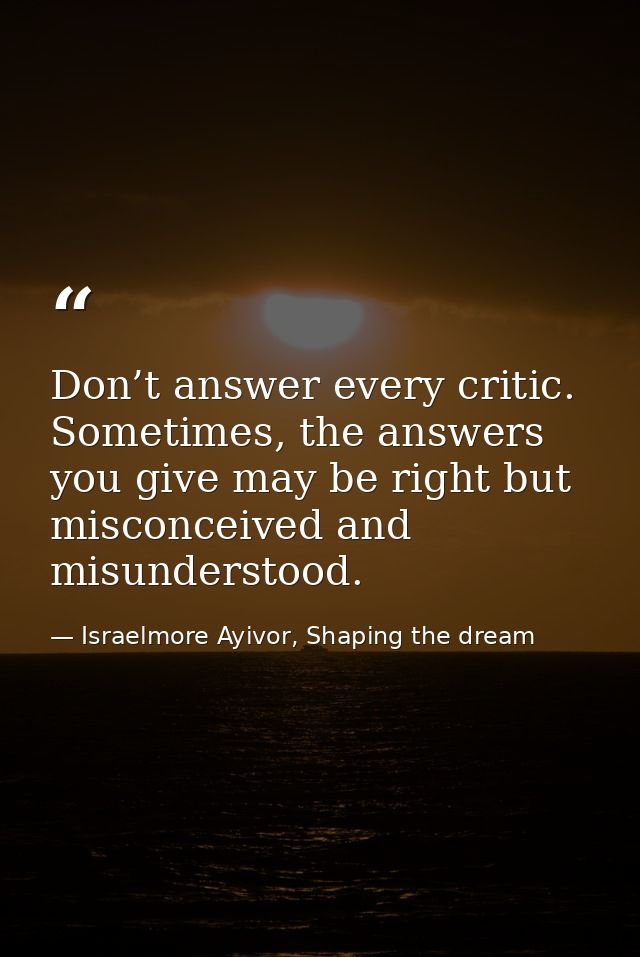Don’t answer every critic. Sometimes, the answers you give may be right but misconceived and misunderstood. — Israelmore Ayivor, Shaping the dream