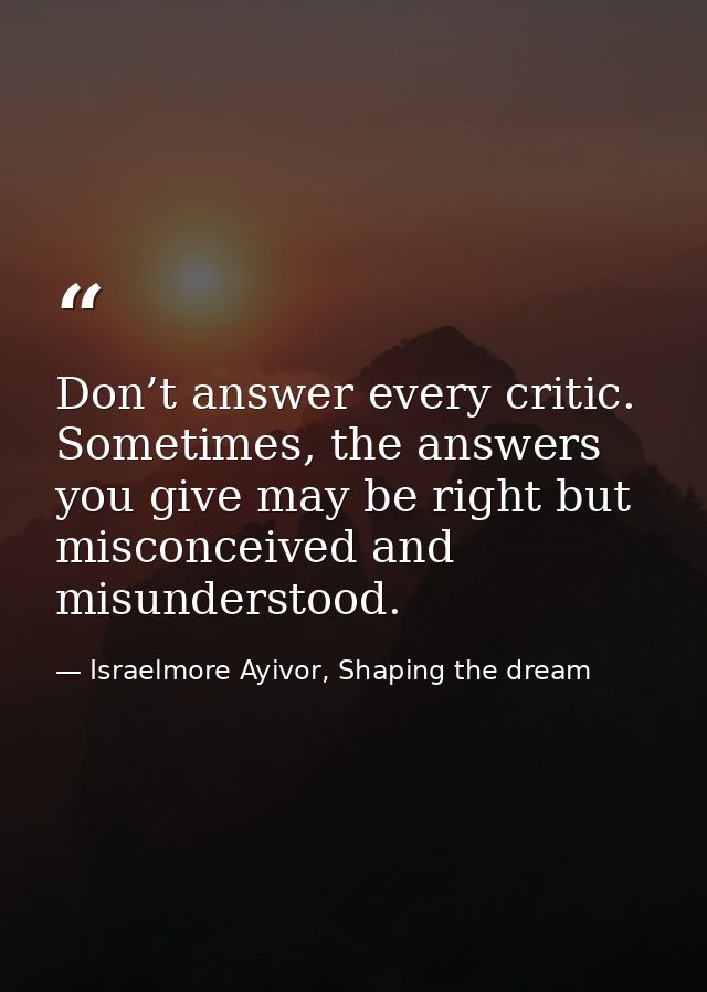 Don’t answer every critic. Sometimes, the answers you give may be right but misconceived and misunderstood. — Israelmore Ayivor, Shaping the dream