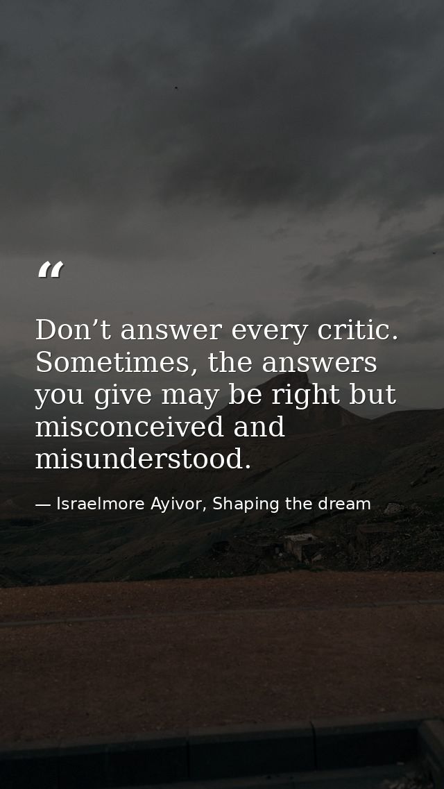 Don’t answer every critic. Sometimes, the answers you give may be right but misconceived and misunderstood. — Israelmore Ayivor, Shaping the dream