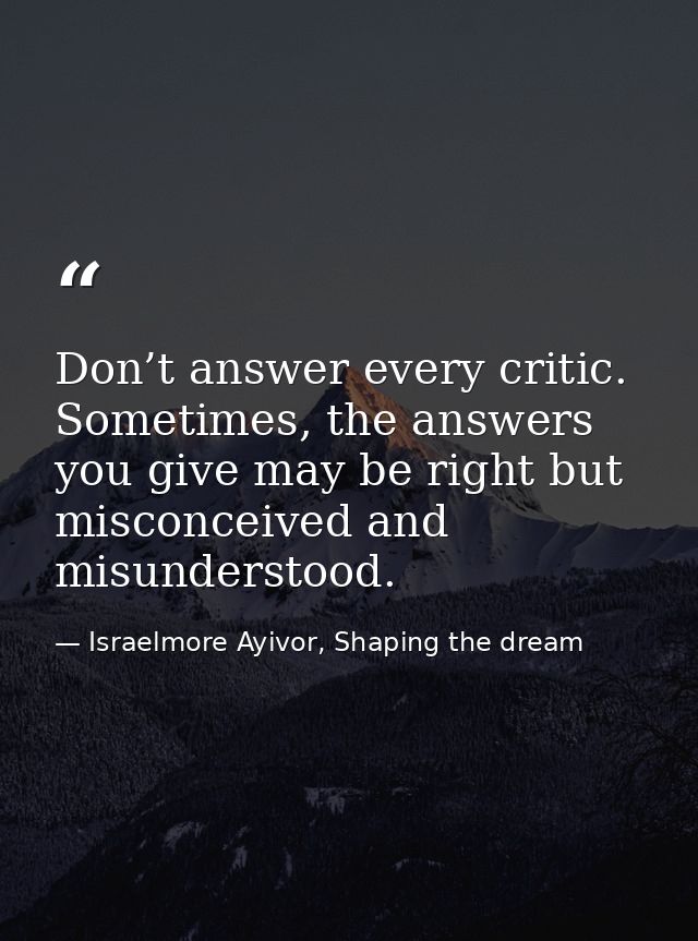 Don’t answer every critic. Sometimes, the answers you give may be right but misconceived and misunderstood. — Israelmore Ayivor, Shaping the dream