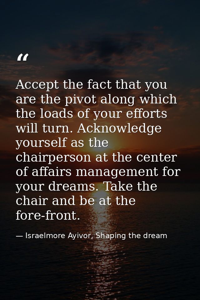 Accept the fact that you are the pivot along which the loads of your efforts will turn. Acknowledge yourself as the chai — Israelmore Ayivor, Shaping the dream