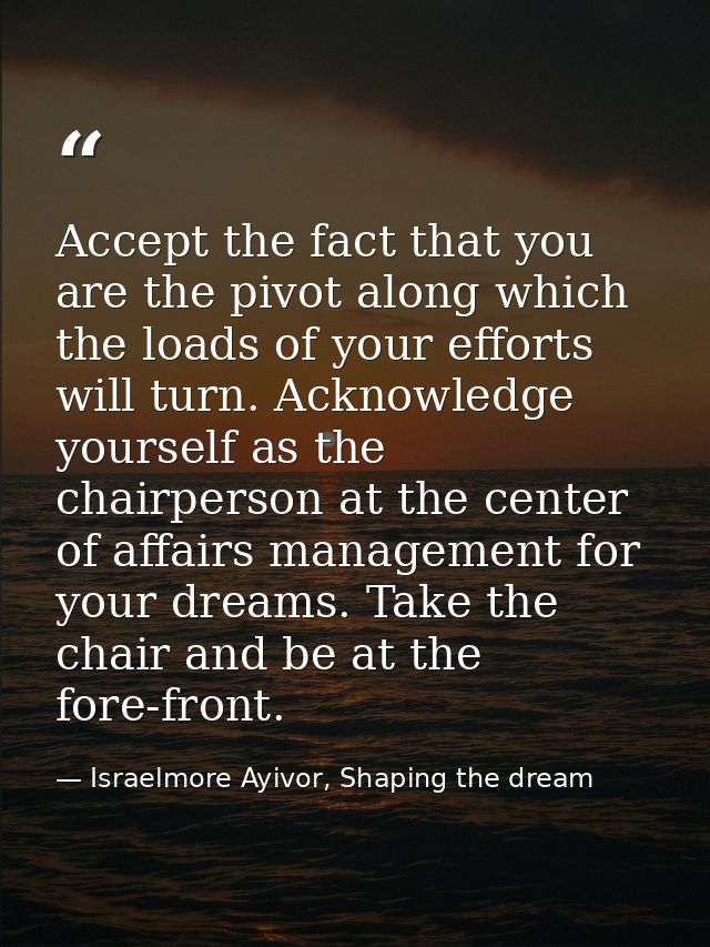 Accept the fact that you are the pivot along which the loads of your efforts will turn. Acknowledge yourself as the chai — Israelmore Ayivor, Shaping the dream