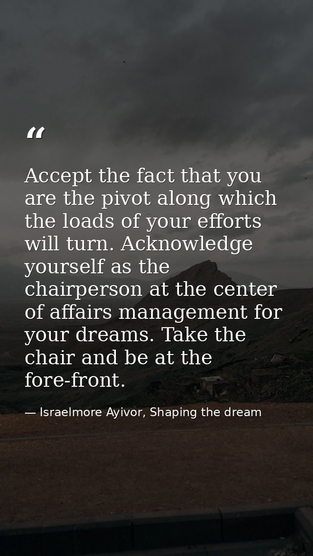 Accept the fact that you are the pivot along which the loads of your efforts will turn. Acknowledge yourself as the chai — Israelmore Ayivor, Shaping the dream