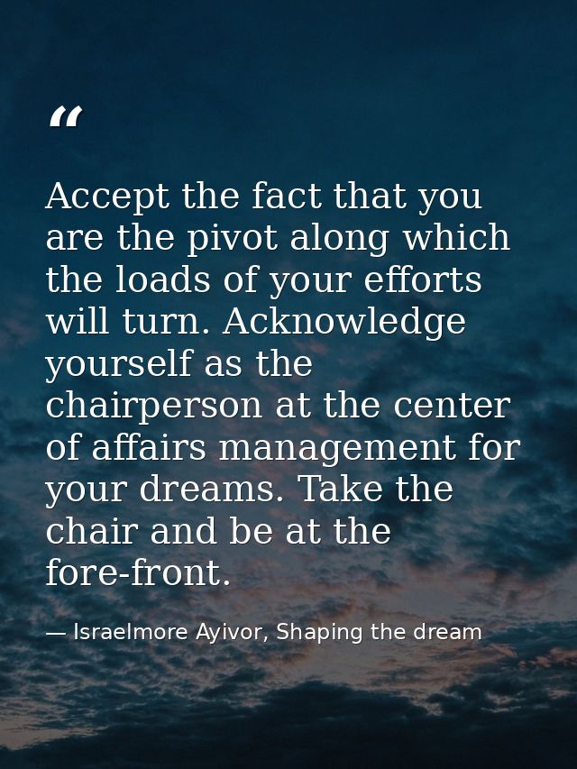 Accept the fact that you are the pivot along which the loads of your efforts will turn. Acknowledge yourself as the chai — Israelmore Ayivor, Shaping the dream