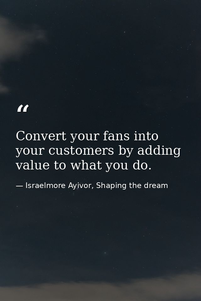 Convert your fans into your customers by adding value to what you do. — Israelmore Ayivor, Shaping the dream