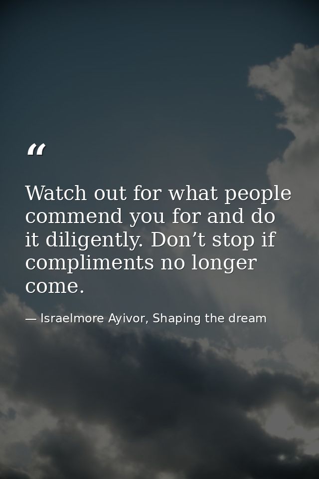 Watch out for what people commend you for and do it diligently. Don’t stop if compliments no longer come. — Israelmore Ayivor, Shaping the dream