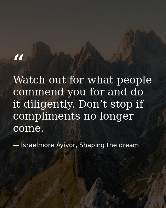Watch out for what people commend you for and do it diligently. Don’t stop if compliments no longer come. — Israelmore Ayivor, Shaping the dream