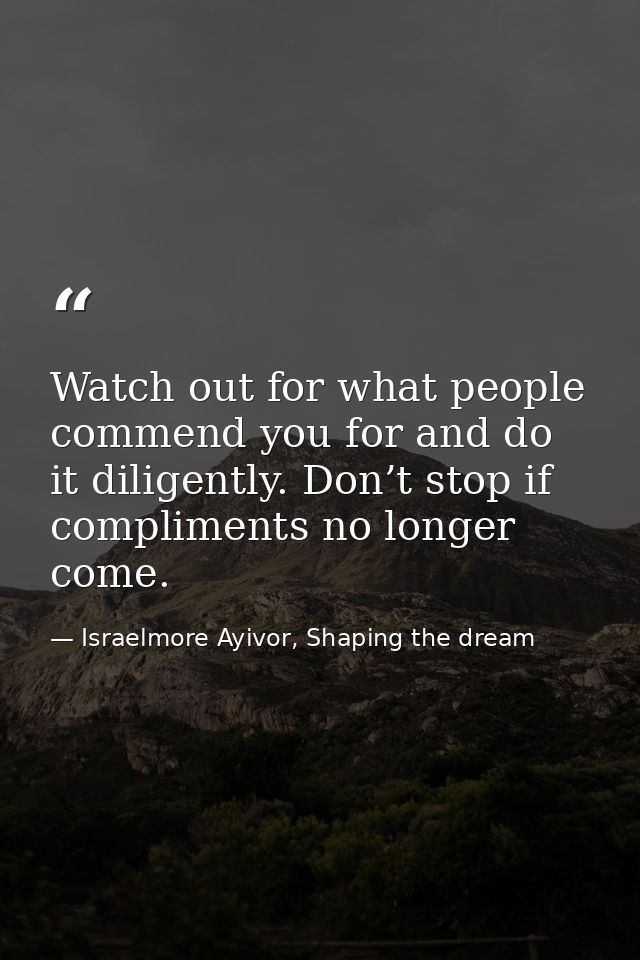 Watch out for what people commend you for and do it diligently. Don’t stop if compliments no longer come. — Israelmore Ayivor, Shaping the dream