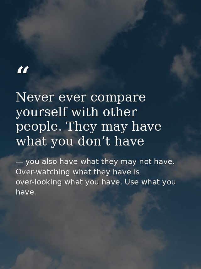 Never ever compare yourself with other people. They may have what you don’t have — you also have what they may not have. Over-watching what they have is over-looking what you have. Use what you have.