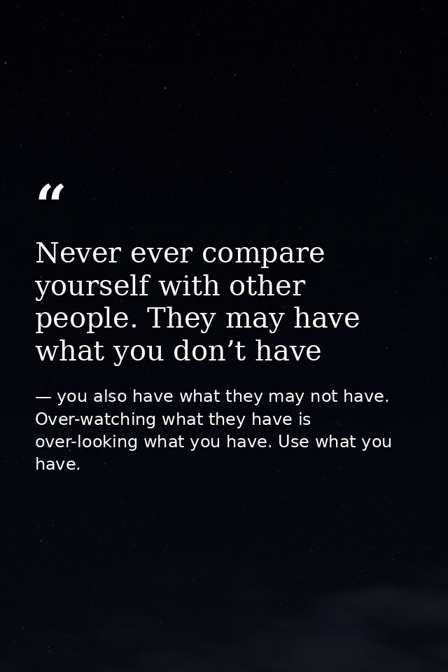 Never ever compare yourself with other people. They may have what you don’t have — you also have what they may not have. Over-watching what they have is over-looking what you have. Use what you have.