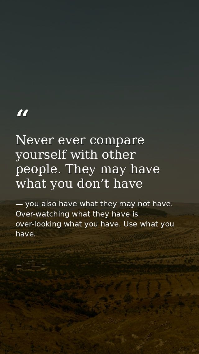 Never ever compare yourself with other people. They may have what you don’t have — you also have what they may not have. Over-watching what they have is over-looking what you have. Use what you have.
