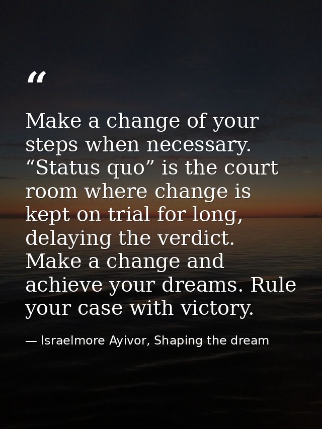 Make a change of your steps when necessary. “Status quo” is the court room where change is kept on trial for long, delay — Israelmore Ayivor, Shaping the dream