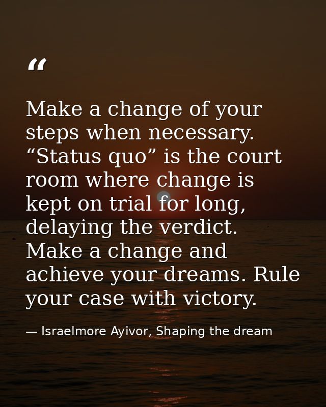 Make a change of your steps when necessary. “Status quo” is the court room where change is kept on trial for long, delay — Israelmore Ayivor, Shaping the dream
