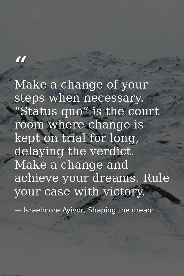 Make a change of your steps when necessary. “Status quo” is the court room where change is kept on trial for long, delay — Israelmore Ayivor, Shaping the dream