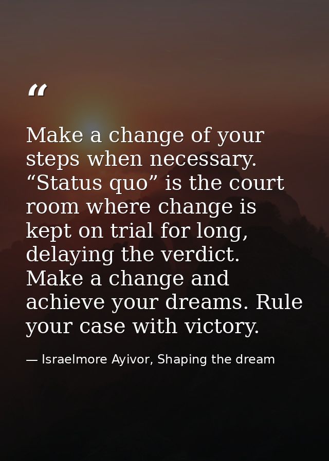 Make a change of your steps when necessary. “Status quo” is the court room where change is kept on trial for long, delay — Israelmore Ayivor, Shaping the dream
