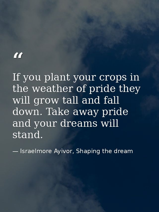 If you plant your crops in the weather of pride they will grow tall and fall down. Take away pride and your dreams will  — Israelmore Ayivor, Shaping the dream