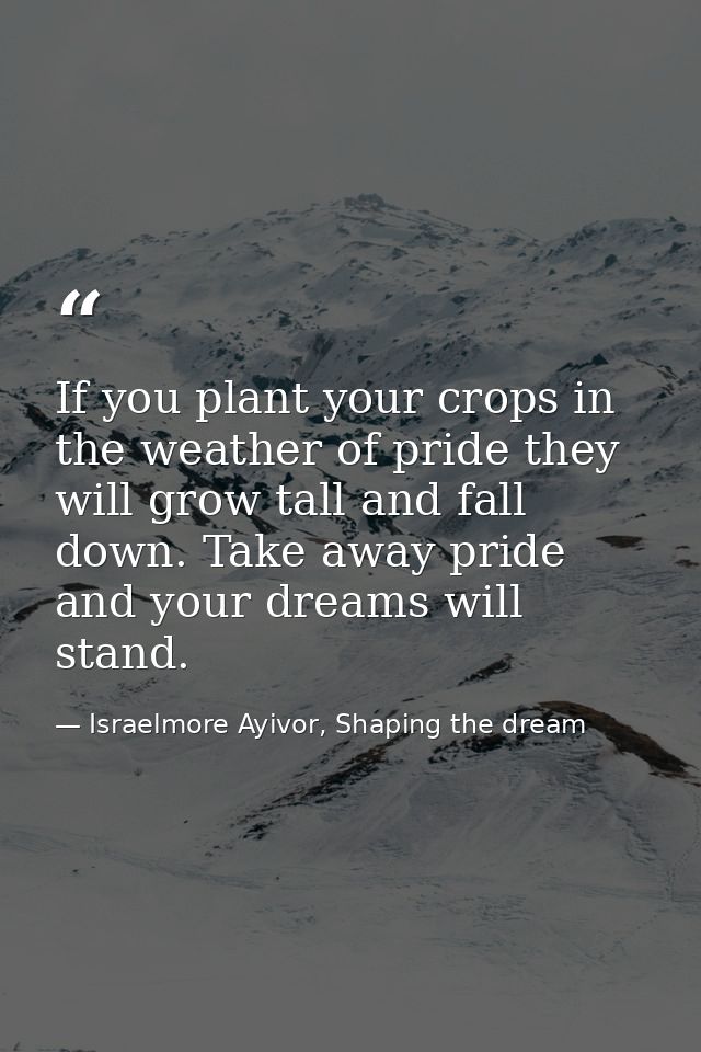 If you plant your crops in the weather of pride they will grow tall and fall down. Take away pride and your dreams will  — Israelmore Ayivor, Shaping the dream