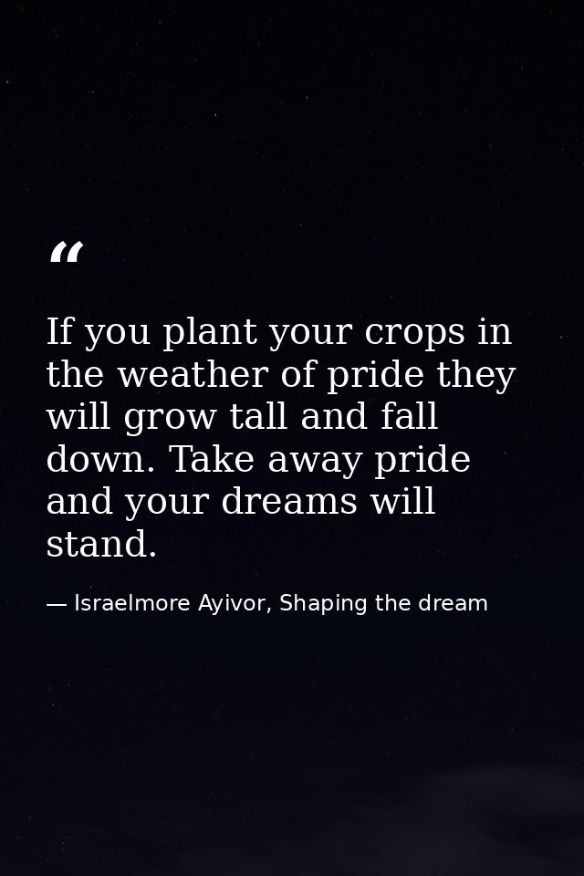 If you plant your crops in the weather of pride they will grow tall and fall down. Take away pride and your dreams will  — Israelmore Ayivor, Shaping the dream