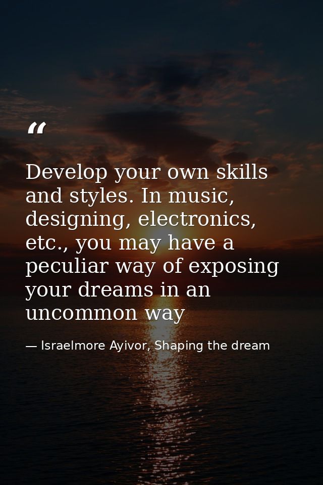 Develop your own skills and styles. In music, designing, electronics, etc., you may have a peculiar way of exposing your — Israelmore Ayivor, Shaping the dream