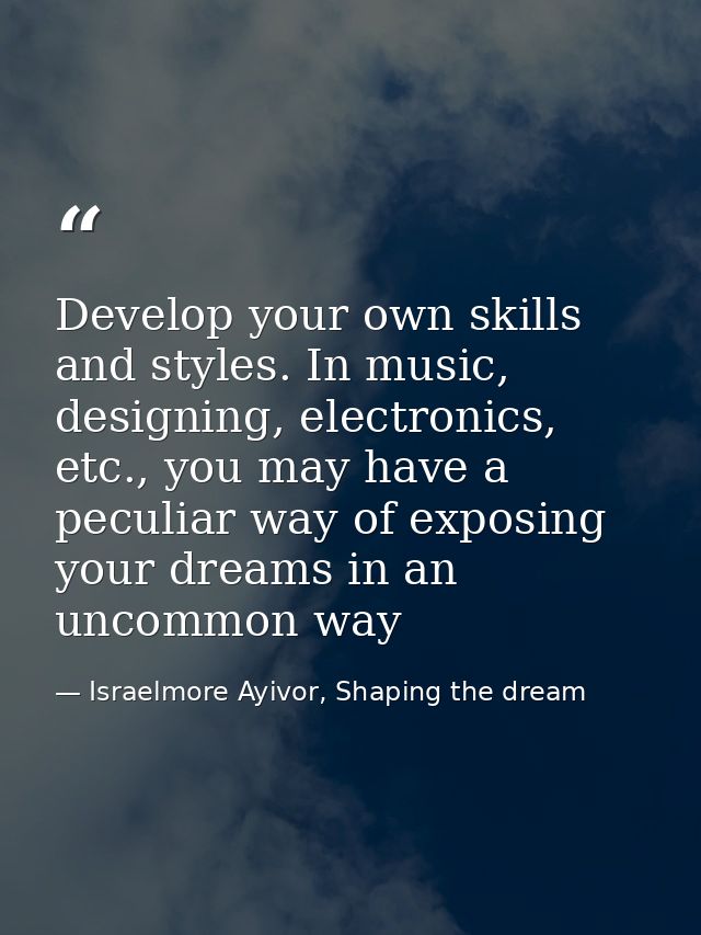Develop your own skills and styles. In music, designing, electronics, etc., you may have a peculiar way of exposing your — Israelmore Ayivor, Shaping the dream