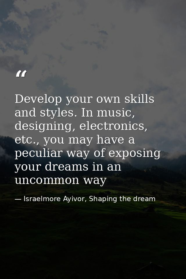 Develop your own skills and styles. In music, designing, electronics, etc., you may have a peculiar way of exposing your — Israelmore Ayivor, Shaping the dream