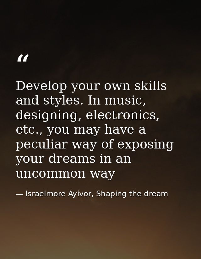 Develop your own skills and styles. In music, designing, electronics, etc., you may have a peculiar way of exposing your — Israelmore Ayivor, Shaping the dream