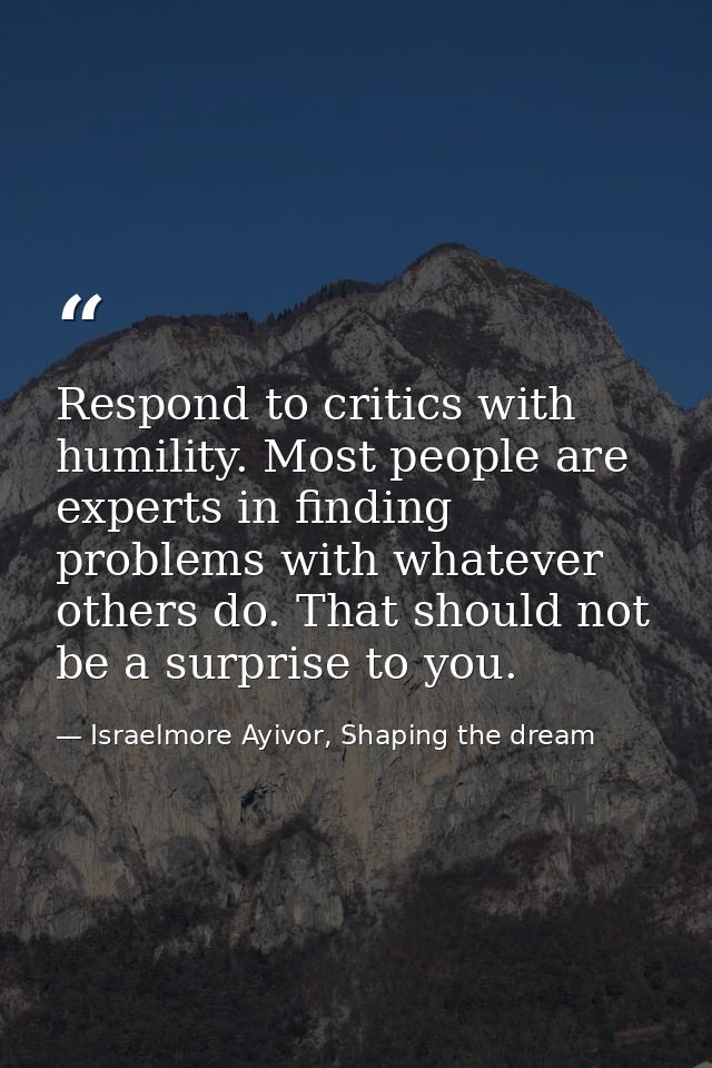 Respond to critics with humility. Most people are experts in finding problems with whatever others do. That should not b — Israelmore Ayivor, Shaping the dream