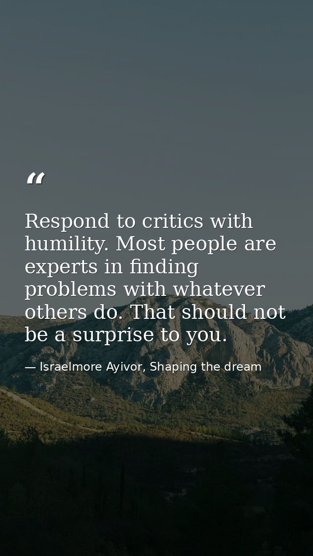 Respond to critics with humility. Most people are experts in finding problems with whatever others do. That should not b — Israelmore Ayivor, Shaping the dream