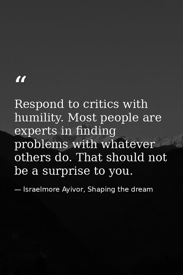 Respond to critics with humility. Most people are experts in finding problems with whatever others do. That should not b — Israelmore Ayivor, Shaping the dream
